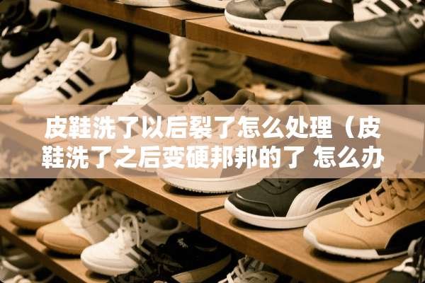 皮鞋洗了以后裂了怎么处理（皮鞋洗了之后变硬邦邦的了 怎么办）