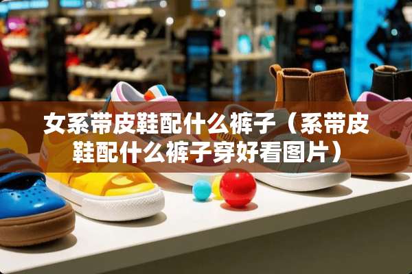 女系带皮鞋配什么裤子（系带皮鞋配什么裤子穿好看图片）