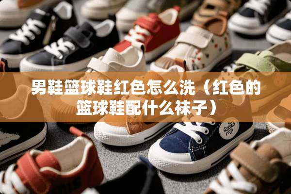 男鞋篮球鞋红色怎么洗（红色的篮球鞋配什么袜子）