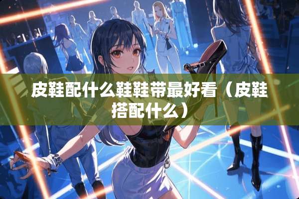皮鞋配什么鞋鞋带最好看（皮鞋搭配什么）
