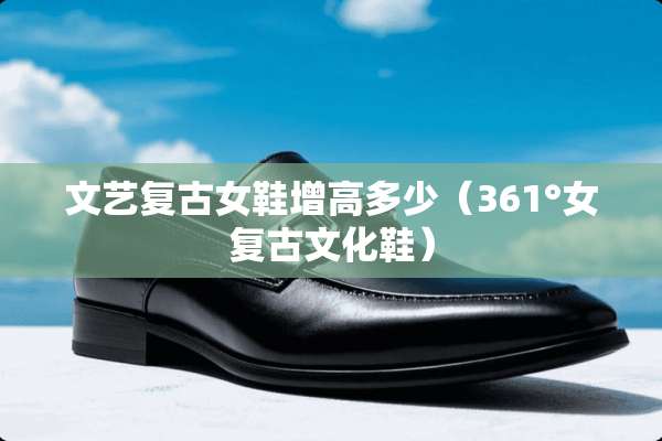 文艺复古女鞋增高多少（361°女复古文化鞋）