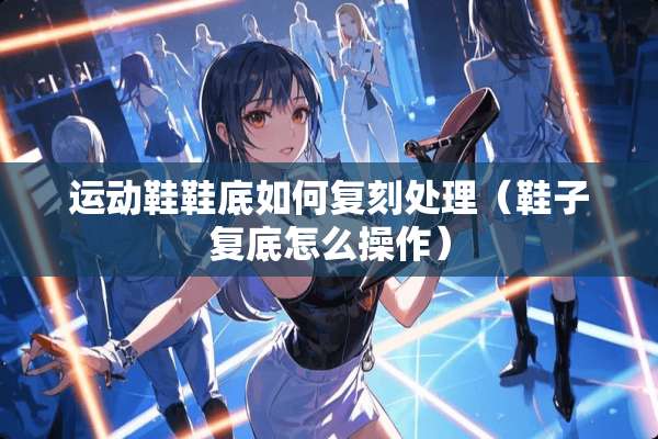 运动鞋鞋底如何复刻处理（鞋子复底怎么操作）