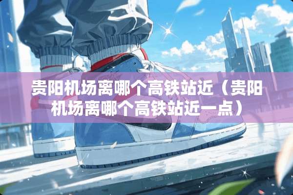 贵阳机场离哪个高铁站近（贵阳机场离哪个高铁站近一点）