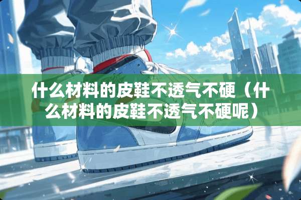 什么材料的皮鞋不透气不硬（什么材料的皮鞋不透气不硬呢）