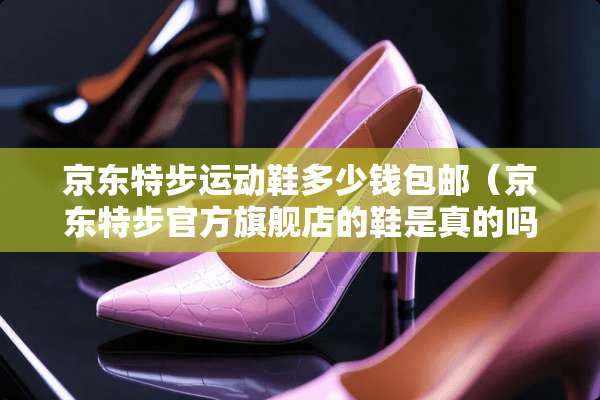 京东特步运动鞋多少钱包邮（京东特步官方旗舰店的鞋是真的吗）