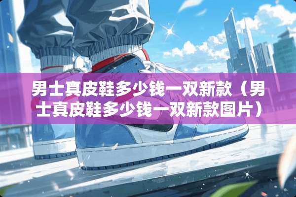 男士真皮鞋多少钱一双新款（男士真皮鞋多少钱一双新款图片）