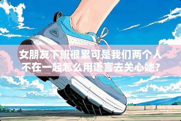 女朋友下班很累可是我们两个人不在一起怎么用语言去关心她？