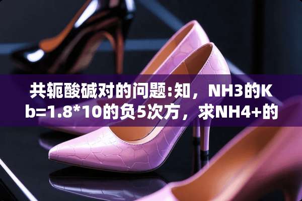 共轭酸碱对的问题:知，NH3的Kb=1.8*10的负5次方，求NH4+的Ka