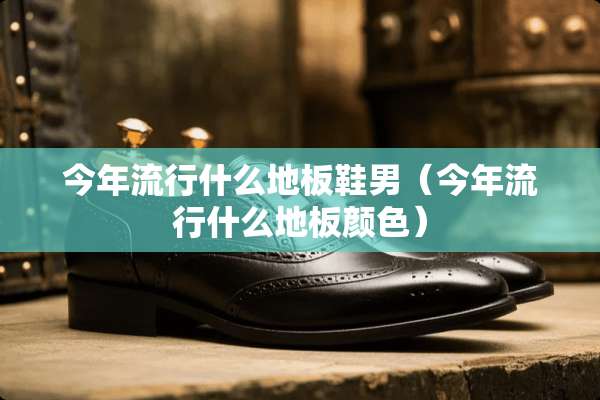今年流行什么地板鞋男（今年流行什么地板颜色）