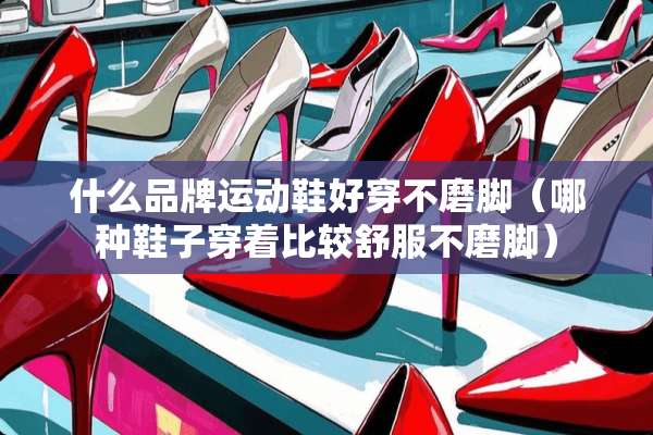 什么品牌运动鞋好穿不磨脚（哪种鞋子穿着比较舒服不磨脚）