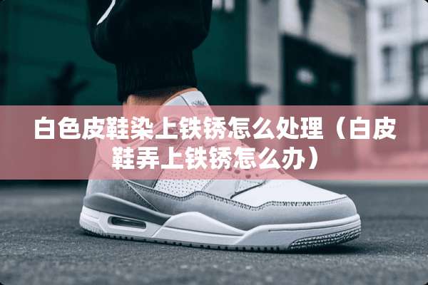 白色皮鞋染上铁锈怎么处理（白皮鞋弄上铁锈怎么办）
