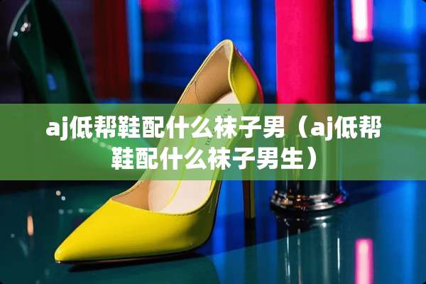 aj低帮鞋配什么袜子男（aj低帮鞋配什么袜子男生）