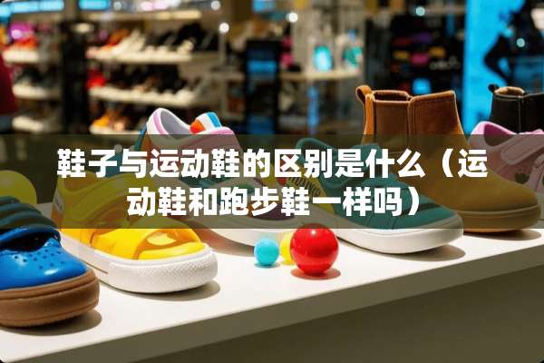 鞋子与运动鞋的区别是什么（运动鞋和跑步鞋一样吗）