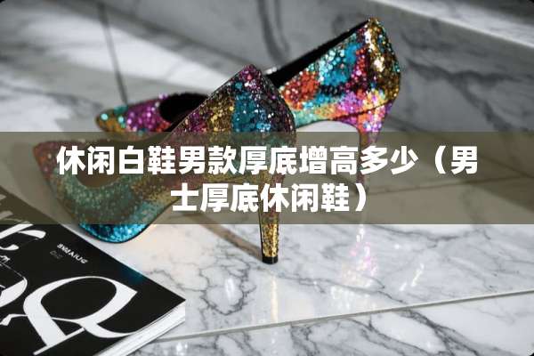 休闲白鞋男款厚底增高多少（男士厚底休闲鞋）