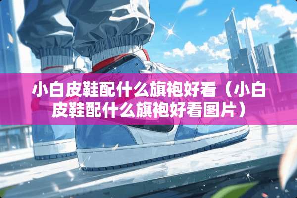 小白皮鞋配什么旗袍好看（小白皮鞋配什么旗袍好看图片）