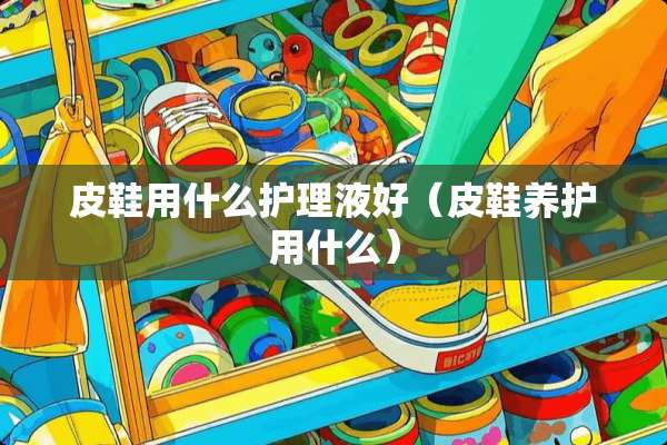 皮鞋用什么护理液好（皮鞋养护用什么）