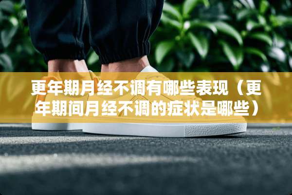 更年期月经不调有哪些表现（更年期间月经不调的症状是哪些）