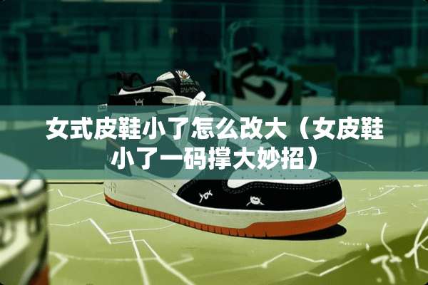 女式皮鞋小了怎么改大（女皮鞋小了**撑大妙招）