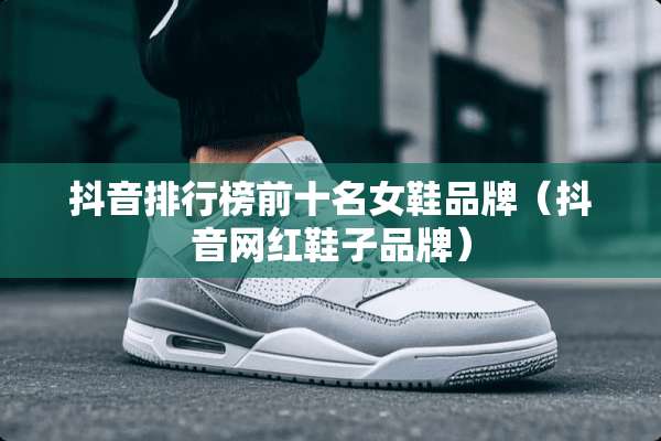 抖音排行榜前十名女鞋品牌（抖音网红鞋子品牌）