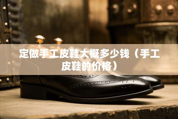 定做手工皮鞋大概多少钱（手工皮鞋的价格）
