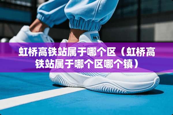 虹桥高铁站属于哪个区（虹桥高铁站属于哪个区哪个镇）