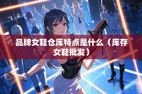 品牌女鞋仓库特点是什么（库存女鞋批发）