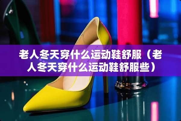 老人冬天穿什么运动鞋舒服（老人冬天穿什么运动鞋舒服些）