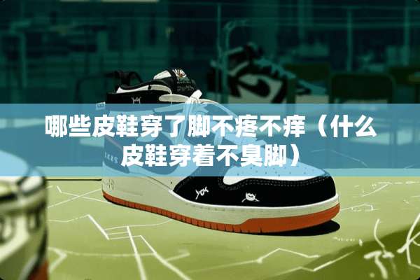 哪些皮鞋穿了脚不疼不痒（什么皮鞋穿着不臭脚）