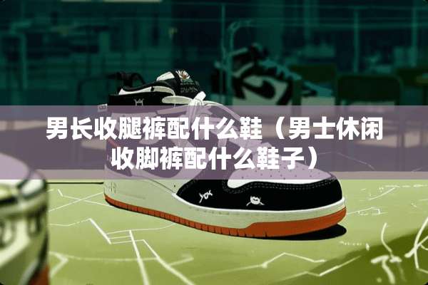 男长收腿裤配什么鞋（男士休闲收脚裤配什么鞋子）