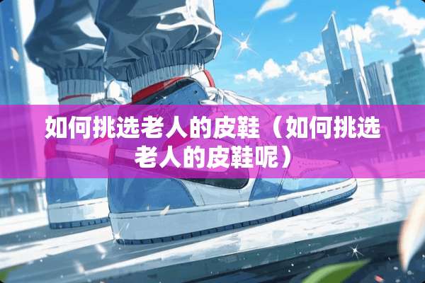 如何挑选老人的皮鞋（如何挑选老人的皮鞋呢）