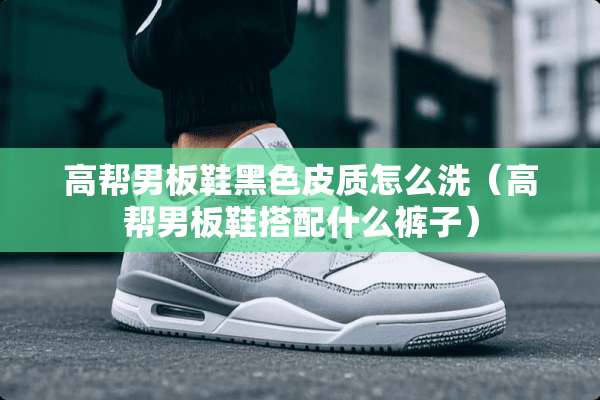高帮男板鞋黑色皮质怎么洗（高帮男板鞋搭配什么裤子）