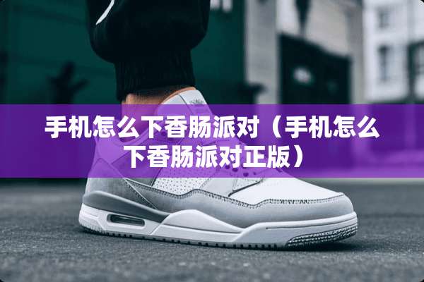 手机怎么下香肠派对（手机怎么下香肠派对正版）