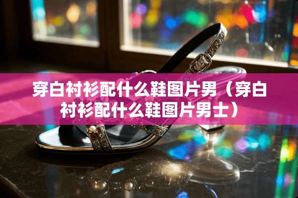 穿白衬衫配什么鞋图片男（穿白衬衫配什么鞋图片男士）