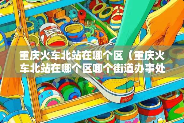 重庆火车北站在哪个区（重庆火车北站在哪个区哪个街道办事处）