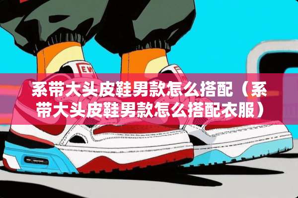 系带大头皮鞋男款怎么搭配（系带大头皮鞋男款怎么搭配衣服）