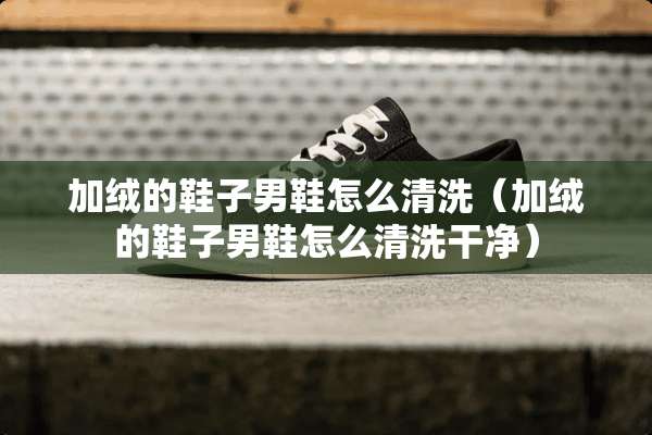 加绒的鞋子男鞋怎么清洗（加绒的鞋子男鞋怎么清洗干净）