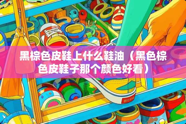 黑棕色皮鞋上什么鞋油（黑色棕色皮鞋子那个颜色好看）