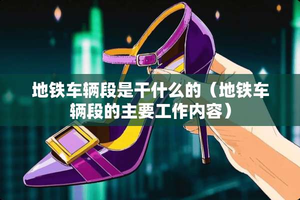 地铁车辆段是干什么的（地铁车辆段的主要工作内容）