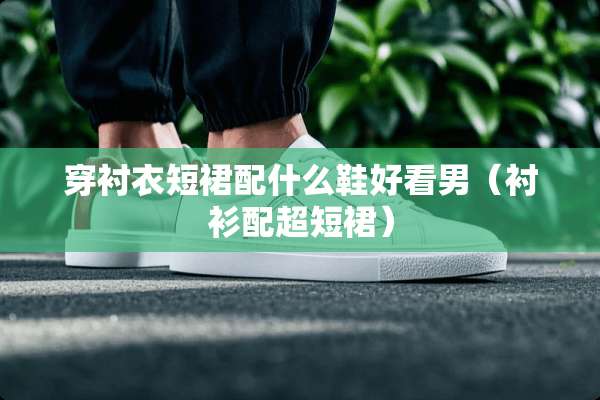 穿衬衣短裙配什么鞋好看男（衬衫配超短裙）