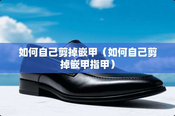 如何自己剪掉嵌甲（如何自己剪掉嵌甲指甲）