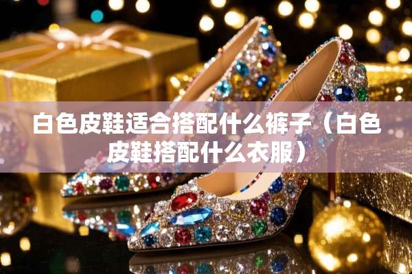 白色皮鞋适合搭配什么裤子（白色皮鞋搭配什么衣服）