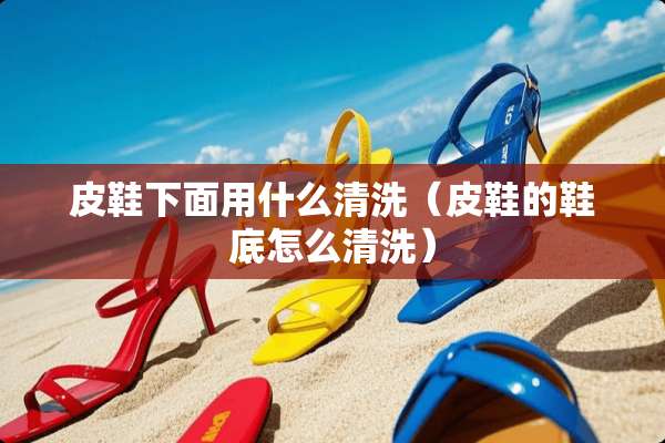 皮鞋下面用什么清洗（皮鞋的鞋底怎么清洗）
