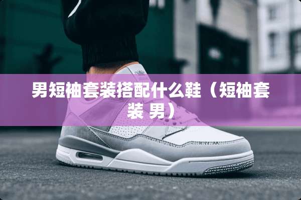 男短袖套装搭配什么鞋（短袖套装 男）