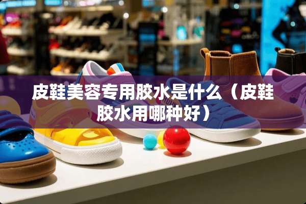 皮鞋美容专用胶水是什么（皮鞋胶水用哪种好）