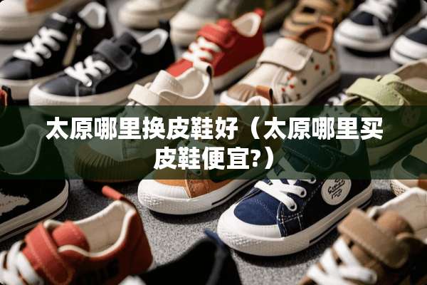 太原哪里换皮鞋好（太原哪里买皮鞋便宜?）
