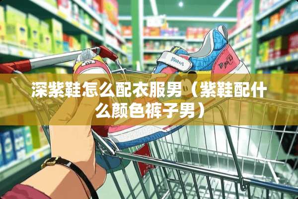 深紫鞋怎么配衣服男（紫鞋配什么颜色裤子男）