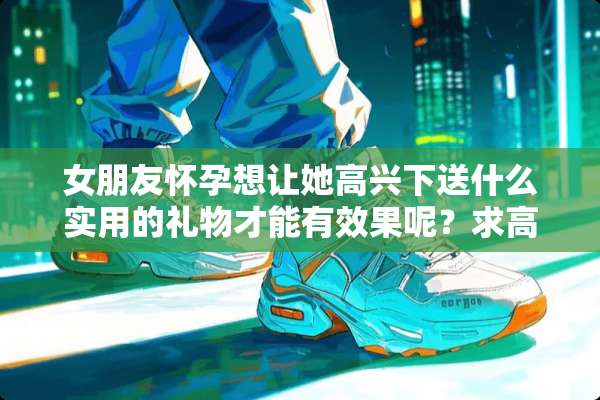 女朋友怀孕想让她高兴下送什么实用的礼物才能有效果呢？求高手指点？