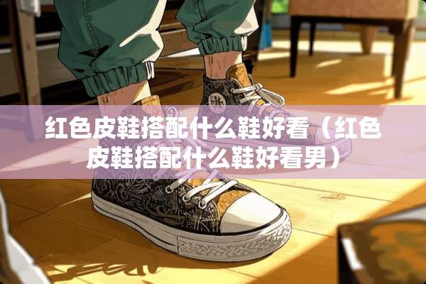 红色皮鞋搭配什么鞋好看（红色皮鞋搭配什么鞋好看男）