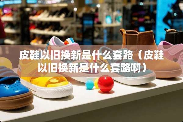 皮鞋以旧换新是什么套路（皮鞋以旧换新是什么套路啊）
