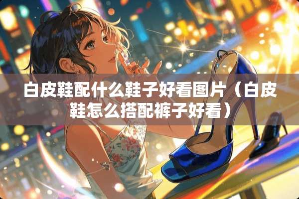 白皮鞋配什么鞋子好看图片（白皮鞋怎么搭配裤子好看）